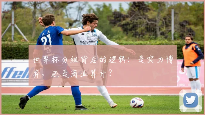世界杯分组背后的逻辑:是实力博弈,还是商业算计?