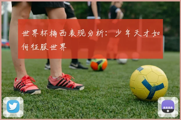 世界杯梅西表现分析:少年天才如何征服世界