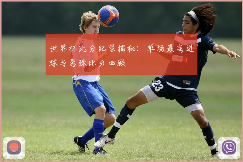 世界杯比分纪录揭秘:单场最高进球与悬殊比分回顾