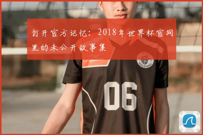 打开官方记忆:2018年世界杯官网里的未公开故事集
