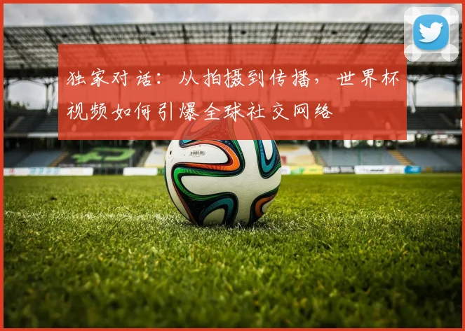独家对话:从拍摄到传播,世界杯视频如何引爆全球社交网络