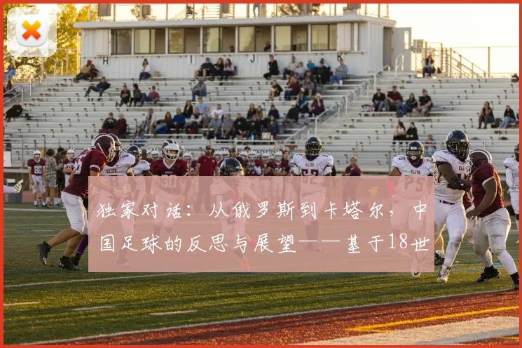 独家对话:从俄罗斯到卡塔尔,中国足球的反思与展望——基于18世界杯的深度访谈