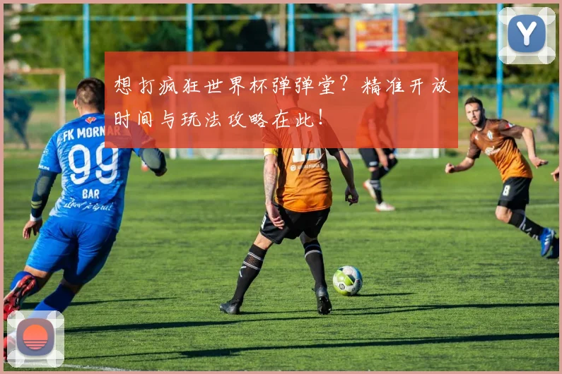 想打疯狂世界杯弹弹堂?精准开放时间与玩法攻略在此!