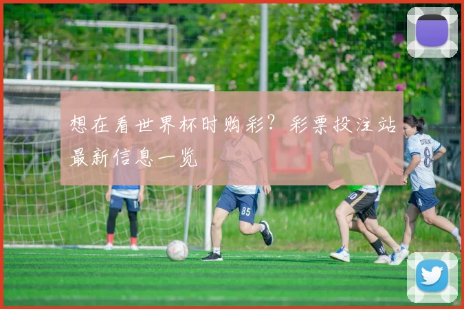 想在看世界杯时购彩?彩票投注站最新信息一览