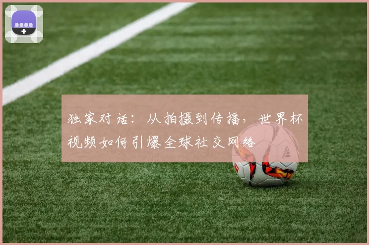 独家对话：从拍摄到传播，世界杯视频如何引爆全球社交网络