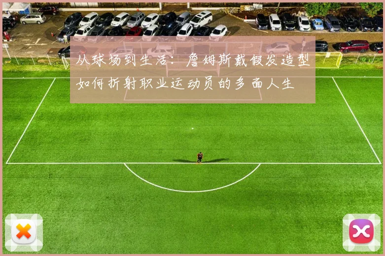 从球场到生活:詹姆斯戴假发造型如何折射职业运动员的多面人生