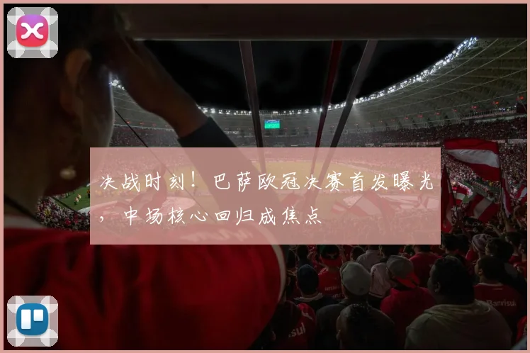 决战时刻！巴萨欧冠决赛首发曝光，中场核心回归成焦点