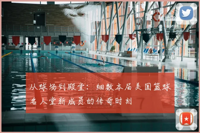 从球场到殿堂：细数本届美国篮球名人堂新成员的传奇时刻