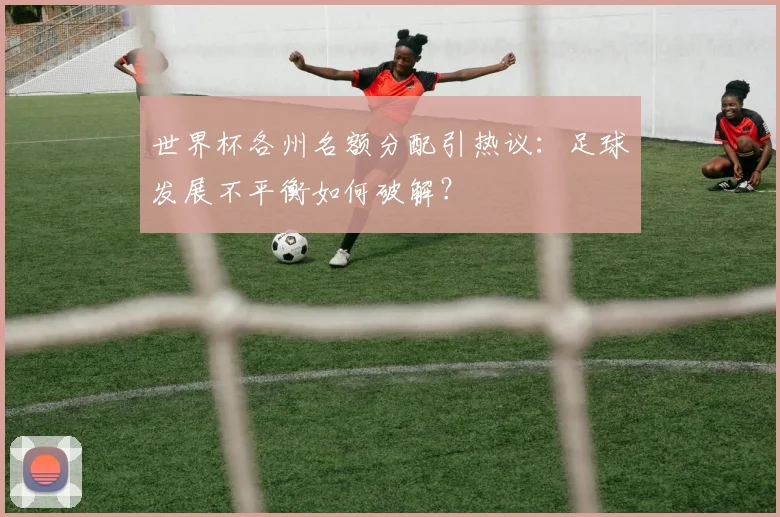 世界杯各州名额分配引热议：足球发展不平衡如何破解？