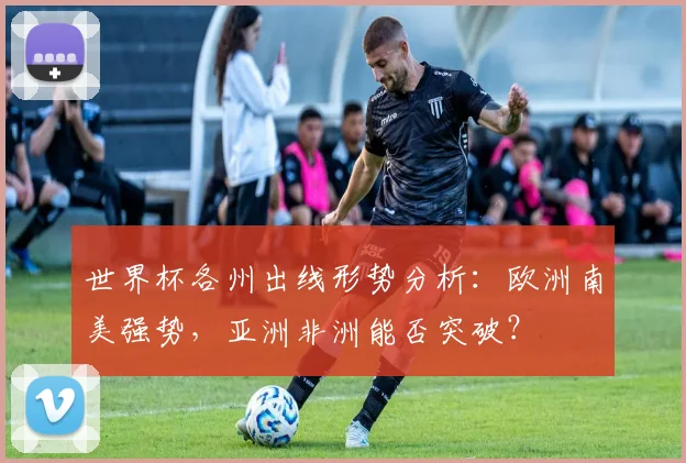世界杯各州出线形势分析：欧洲南美强势，亚洲非洲能否突破？