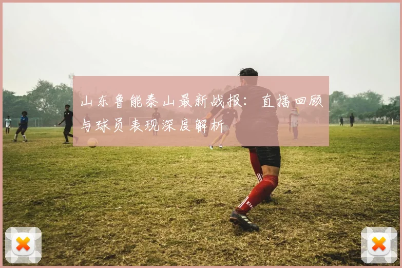 山东鲁能泰山最新战报:直播回顾与球员表现深度解析