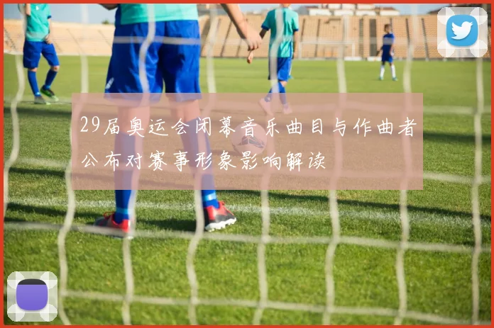 29届奥运会闭幕音乐曲目与作曲者公布对赛事形象影响解读