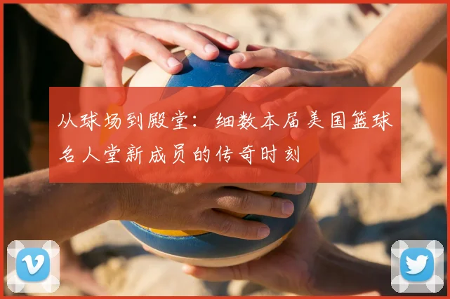 从球场到殿堂:细数本届美国篮球名人堂新成员的传奇时刻