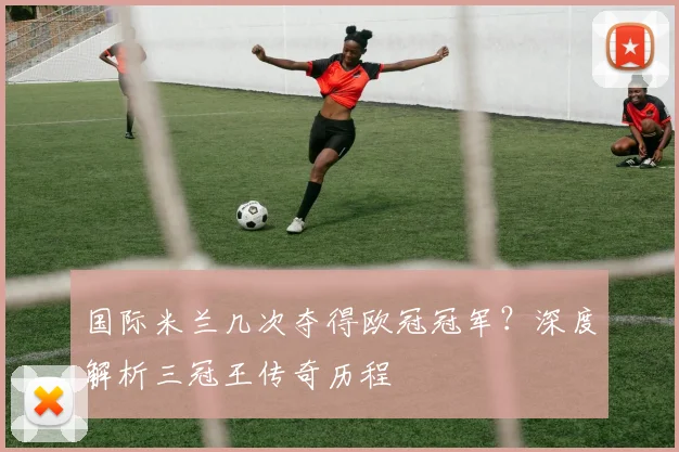 国际米兰几次夺得欧冠冠军?深度解析三冠王传奇历程