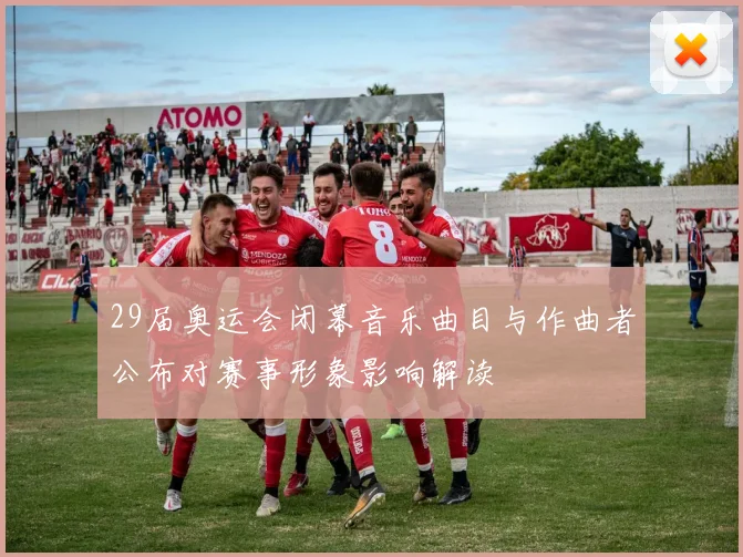 29届奥运会闭幕音乐曲目与作曲者公布对赛事形象影响解读