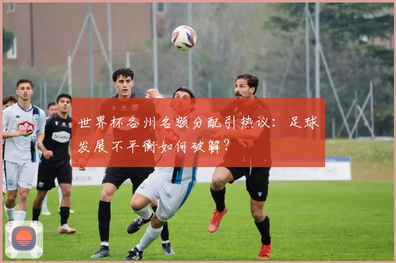 世界杯各州名额分配引热议：足球发展不平衡如何破解？