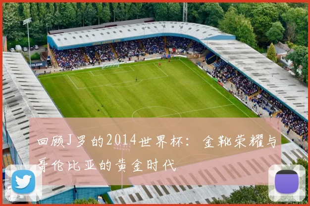 回顾J罗的2014世界杯：金靴荣耀与哥伦比亚的黄金时代